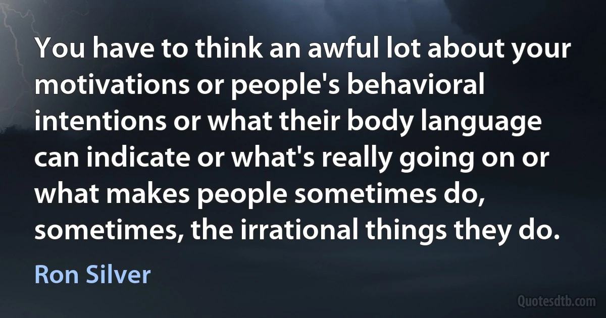 You have to think an awful lot about your motivations or people's behavioral intentions or what their body language can indicate or what's really going on or what makes people sometimes do, sometimes, the irrational things they do. (Ron Silver)