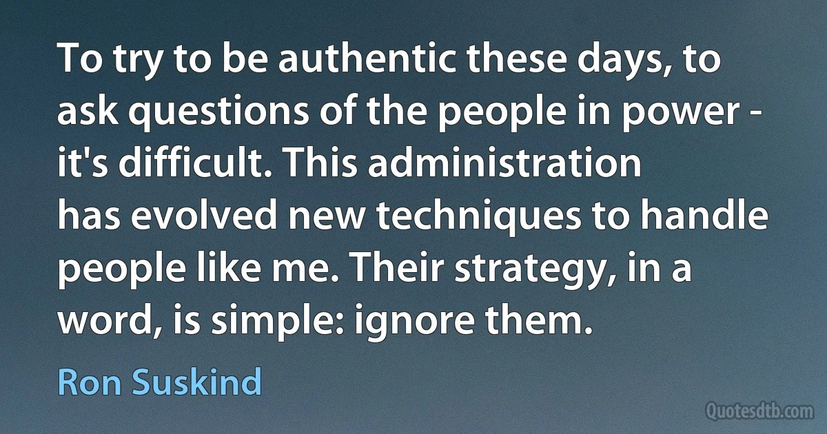 To try to be authentic these days, to ask questions of the people in power - it's difficult. This administration has evolved new techniques to handle people like me. Their strategy, in a word, is simple: ignore them. (Ron Suskind)