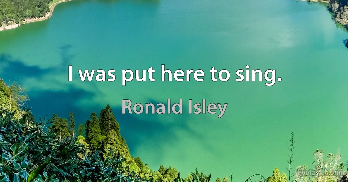 I was put here to sing. (Ronald Isley)