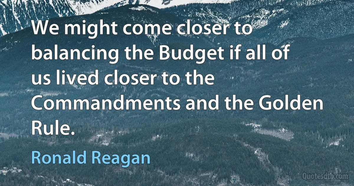 We might come closer to balancing the Budget if all of us lived closer to the Commandments and the Golden Rule. (Ronald Reagan)