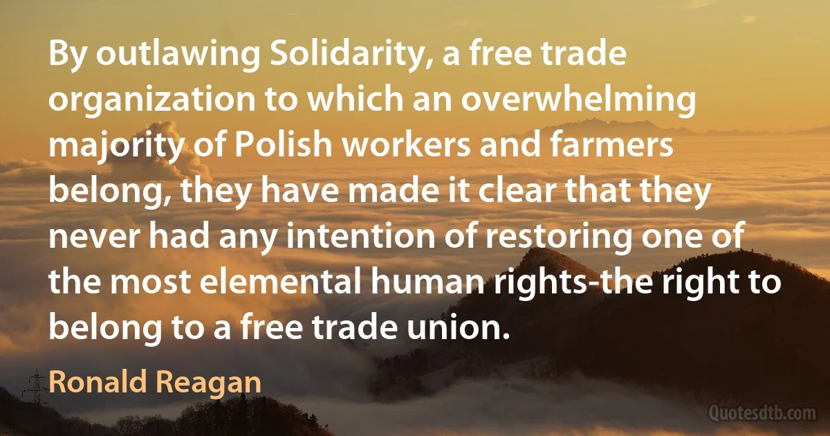 By outlawing Solidarity, a free trade organization to which an overwhelming majority of Polish workers and farmers belong, they have made it clear that they never had any intention of restoring one of the most elemental human rights-the right to belong to a free trade union. (Ronald Reagan)