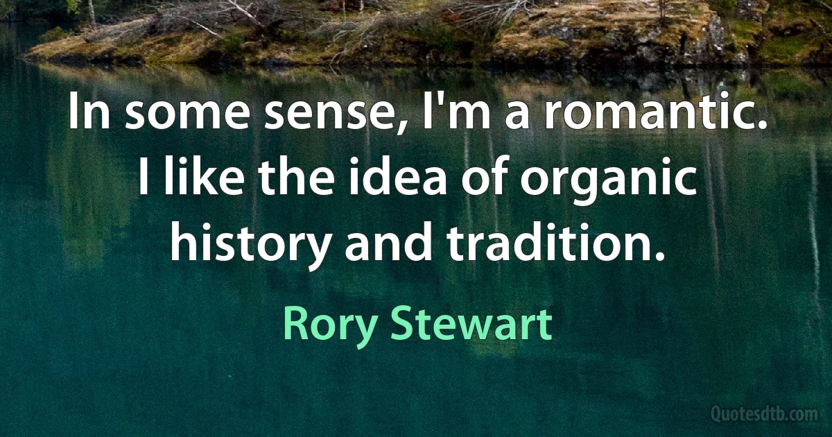 In some sense, I'm a romantic. I like the idea of organic history and tradition. (Rory Stewart)