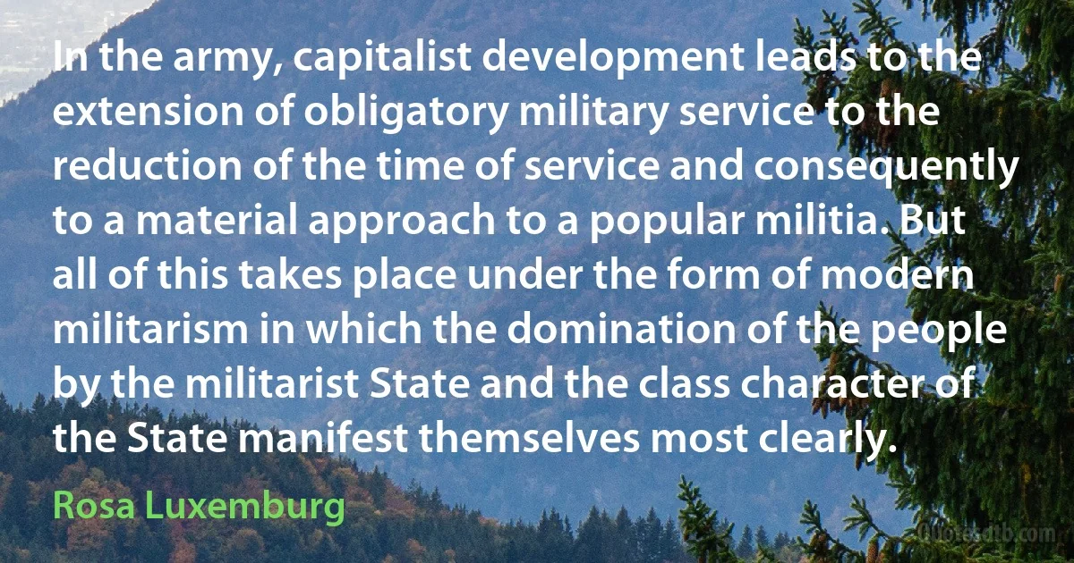 In the army, capitalist development leads to the extension of obligatory military service to the reduction of the time of service and consequently to a material approach to a popular militia. But all of this takes place under the form of modern militarism in which the domination of the people by the militarist State and the class character of the State manifest themselves most clearly. (Rosa Luxemburg)