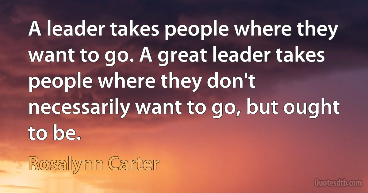 A leader takes people where they want to go. A great leader takes people where they don't necessarily want to go, but ought to be. (Rosalynn Carter)