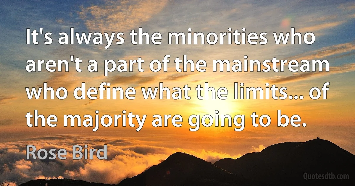 It's always the minorities who aren't a part of the mainstream who define what the limits... of the majority are going to be. (Rose Bird)