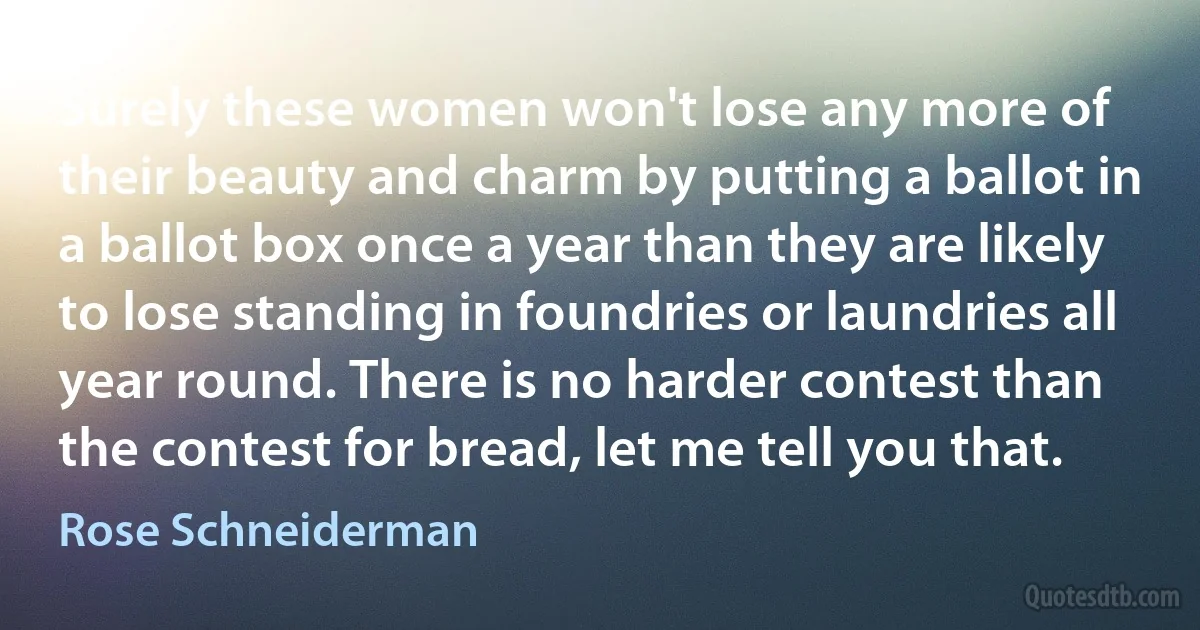 Surely these women won't lose any more of their beauty and charm by putting a ballot in a ballot box once a year than they are likely to lose standing in foundries or laundries all year round. There is no harder contest than the contest for bread, let me tell you that. (Rose Schneiderman)