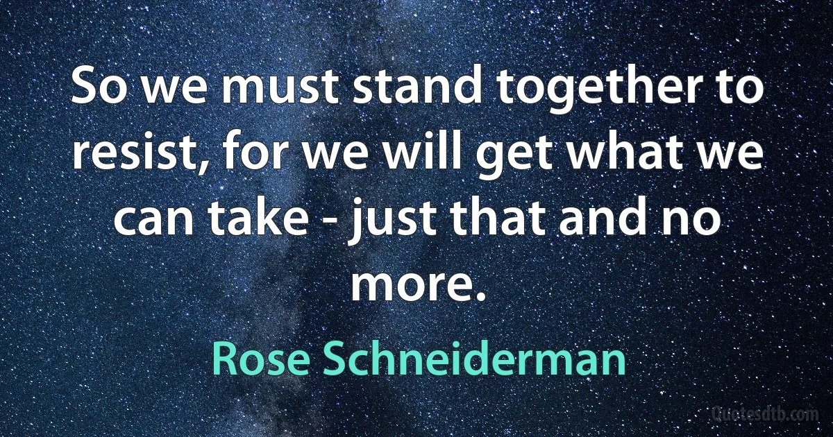 So we must stand together to resist, for we will get what we can take - just that and no more. (Rose Schneiderman)