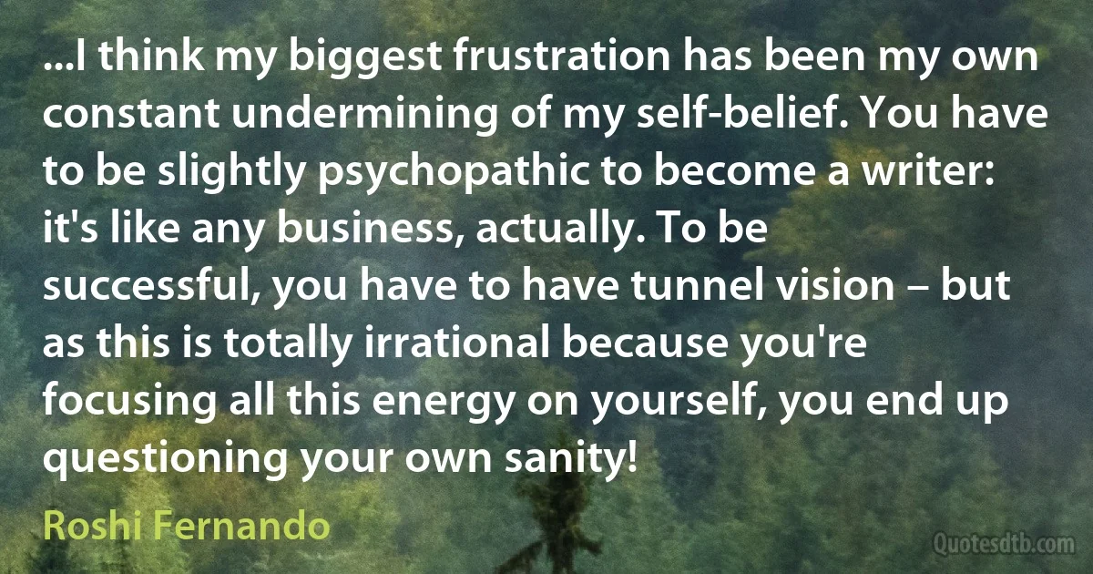 ...I think my biggest frustration has been my own constant undermining of my self-belief. You have to be slightly psychopathic to become a writer: it's like any business, actually. To be successful, you have to have tunnel vision – but as this is totally irrational because you're focusing all this energy on yourself, you end up questioning your own sanity! (Roshi Fernando)