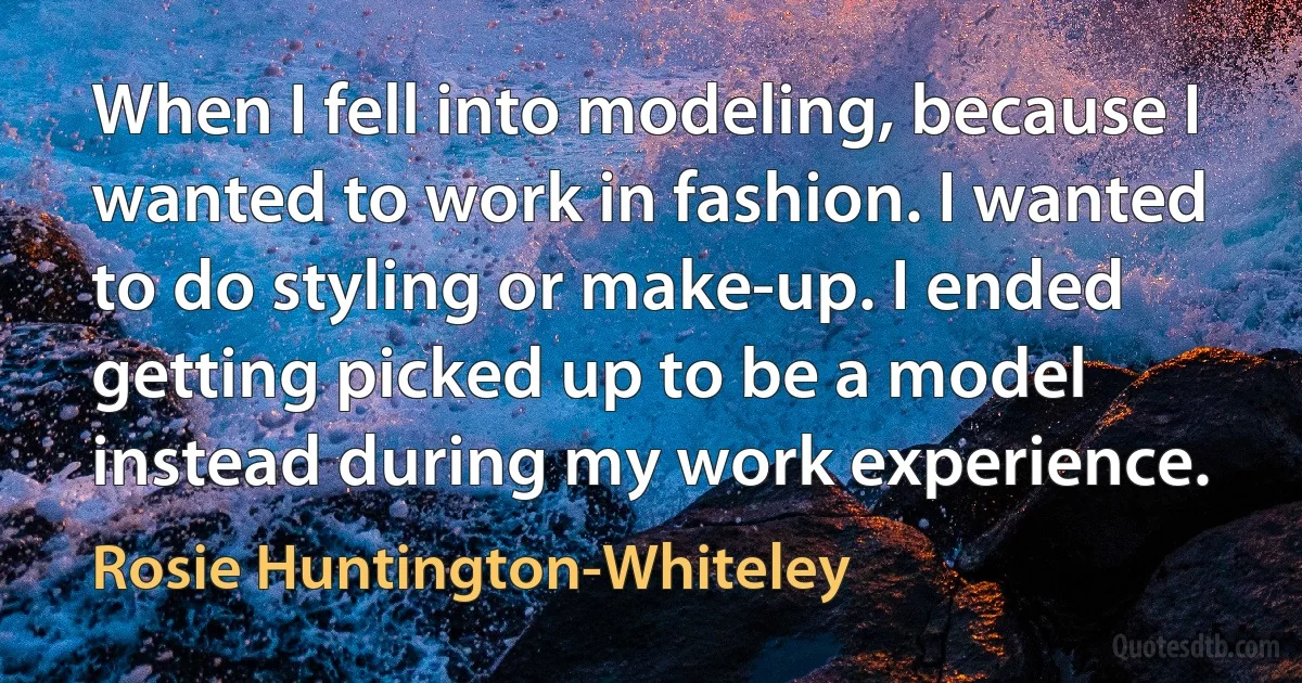 When I fell into modeling, because I wanted to work in fashion. I wanted to do styling or make-up. I ended getting picked up to be a model instead during my work experience. (Rosie Huntington-Whiteley)