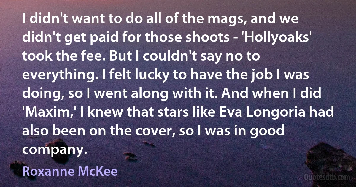 I didn't want to do all of the mags, and we didn't get paid for those shoots - 'Hollyoaks' took the fee. But I couldn't say no to everything. I felt lucky to have the job I was doing, so I went along with it. And when I did 'Maxim,' I knew that stars like Eva Longoria had also been on the cover, so I was in good company. (Roxanne McKee)