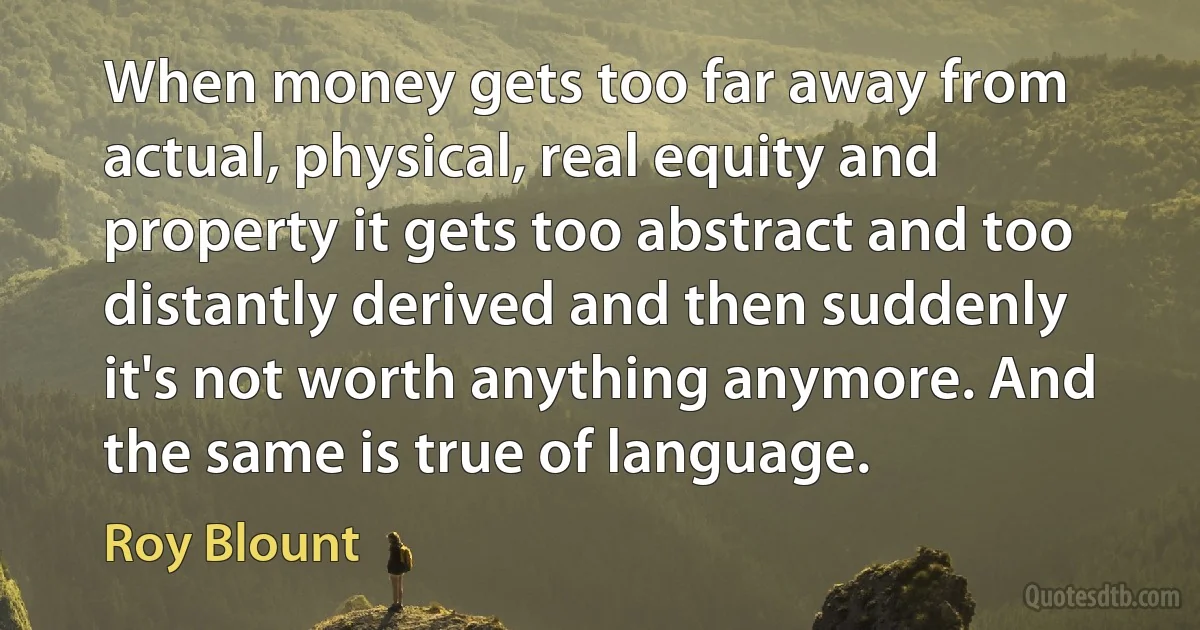 When money gets too far away from actual, physical, real equity and property it gets too abstract and too distantly derived and then suddenly it's not worth anything anymore. And the same is true of language. (Roy Blount)