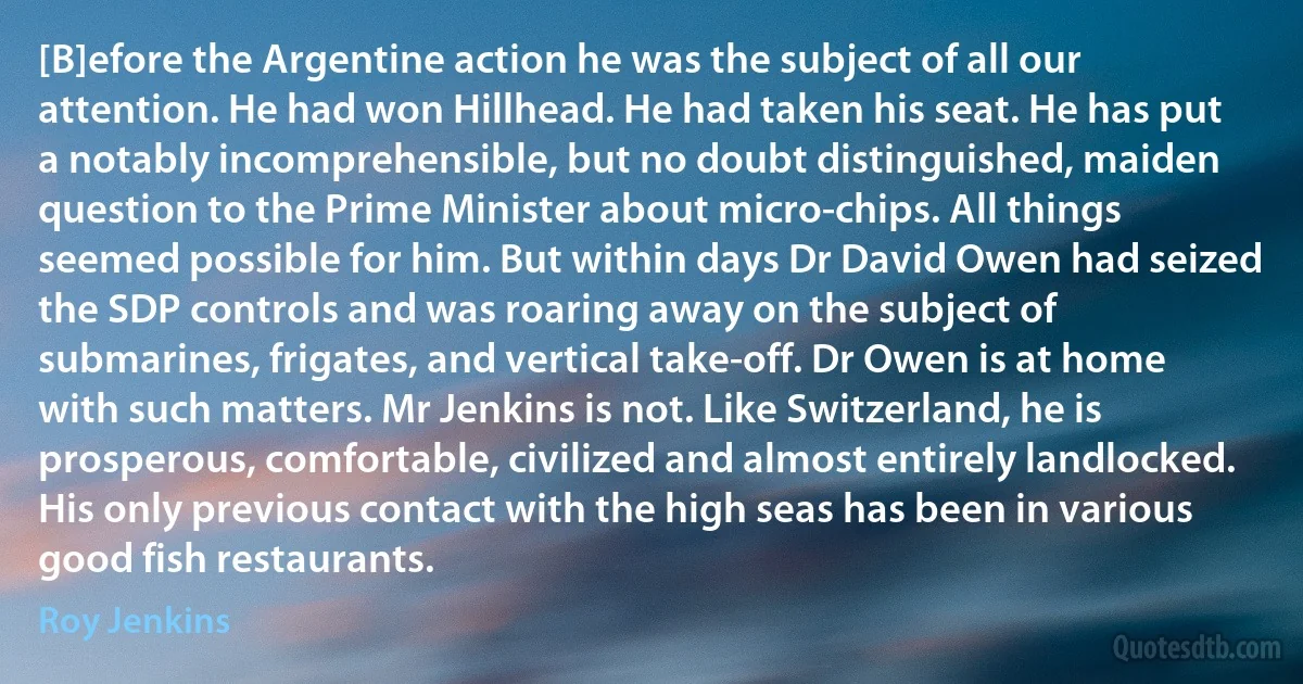 [B]efore the Argentine action he was the subject of all our attention. He had won Hillhead. He had taken his seat. He has put a notably incomprehensible, but no doubt distinguished, maiden question to the Prime Minister about micro-chips. All things seemed possible for him. But within days Dr David Owen had seized the SDP controls and was roaring away on the subject of submarines, frigates, and vertical take-off. Dr Owen is at home with such matters. Mr Jenkins is not. Like Switzerland, he is prosperous, comfortable, civilized and almost entirely landlocked. His only previous contact with the high seas has been in various good fish restaurants. (Roy Jenkins)