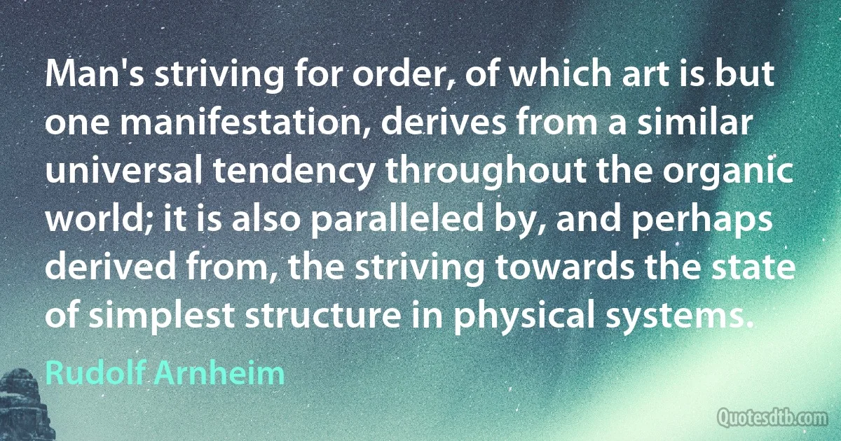 Man's striving for order, of which art is but one manifestation, derives from a similar universal tendency throughout the organic world; it is also paralleled by, and perhaps derived from, the striving towards the state of simplest structure in physical systems. (Rudolf Arnheim)