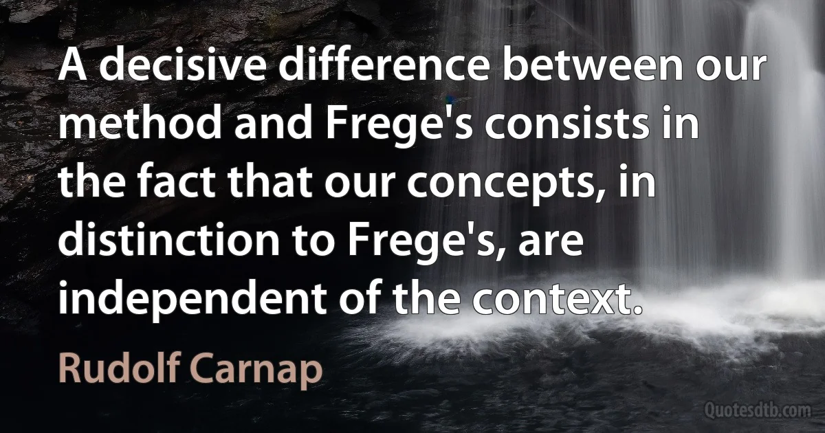 A decisive difference between our method and Frege's consists in the fact that our concepts, in distinction to Frege's, are independent of the context. (Rudolf Carnap)