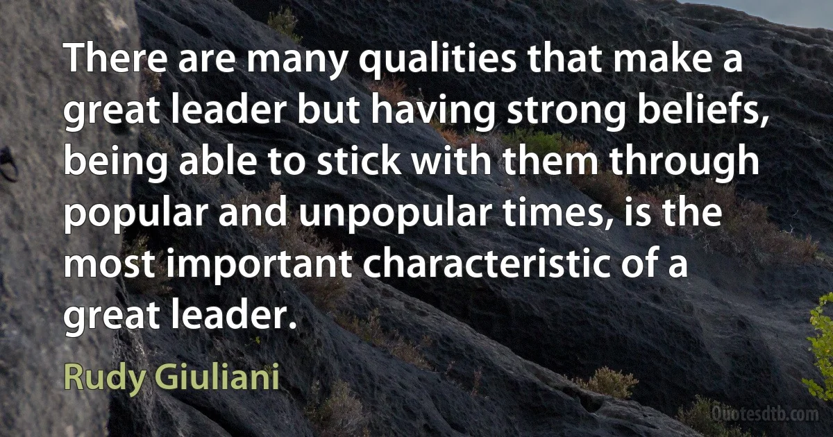 There are many qualities that make a great leader but having strong beliefs, being able to stick with them through popular and unpopular times, is the most important characteristic of a great leader. (Rudy Giuliani)