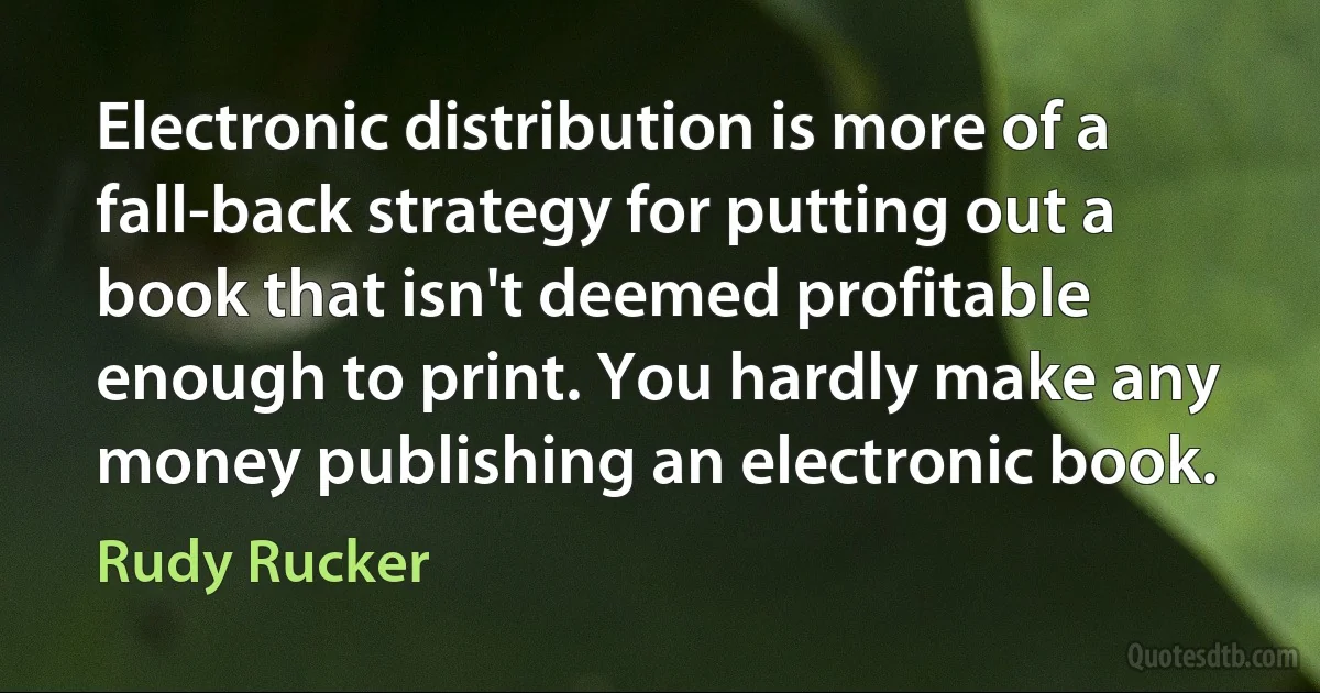 Electronic distribution is more of a fall-back strategy for putting out a book that isn't deemed profitable enough to print. You hardly make any money publishing an electronic book. (Rudy Rucker)