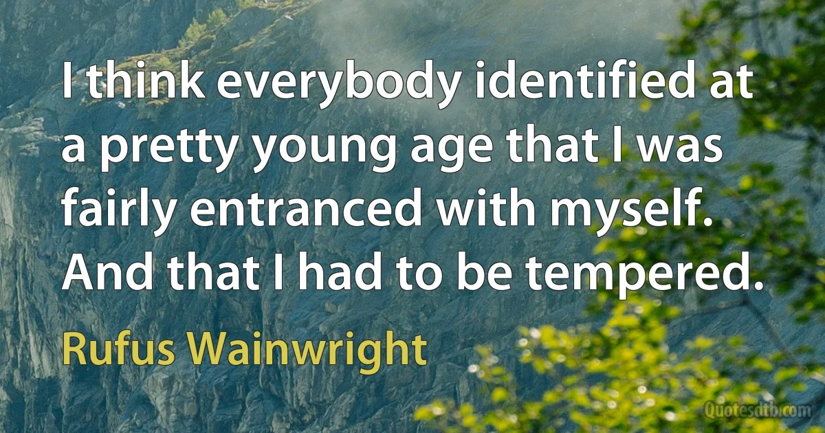 I think everybody identified at a pretty young age that I was fairly entranced with myself. And that I had to be tempered. (Rufus Wainwright)