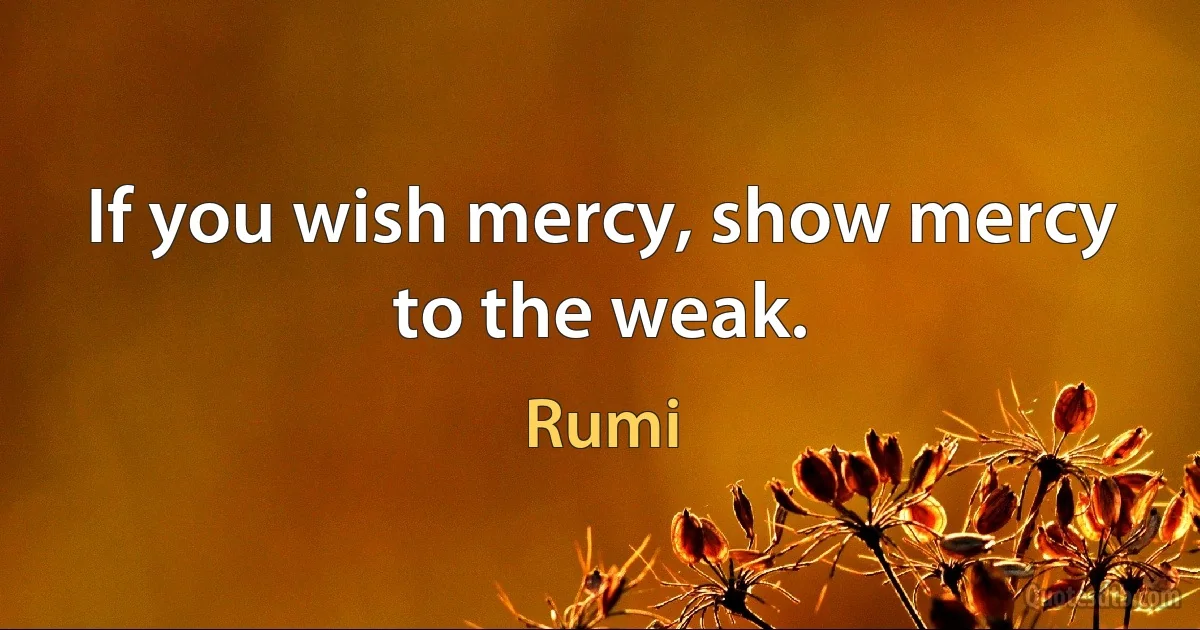 If you wish mercy, show mercy to the weak. (Rumi)