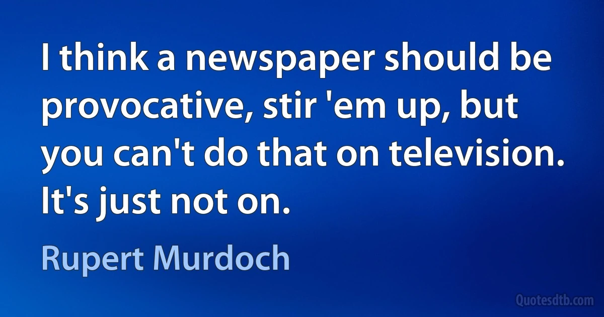 I think a newspaper should be provocative, stir 'em up, but you can't do that on television. It's just not on. (Rupert Murdoch)