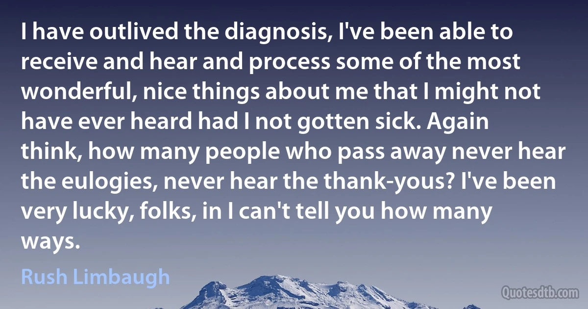 I have outlived the diagnosis, I've been able to receive and hear and process some of the most wonderful, nice things about me that I might not have ever heard had I not gotten sick. Again think, how many people who pass away never hear the eulogies, never hear the thank-yous? I've been very lucky, folks, in I can't tell you how many ways. (Rush Limbaugh)