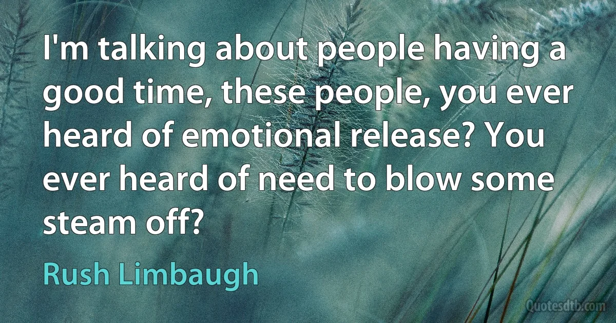 I'm talking about people having a good time, these people, you ever heard of emotional release? You ever heard of need to blow some steam off? (Rush Limbaugh)