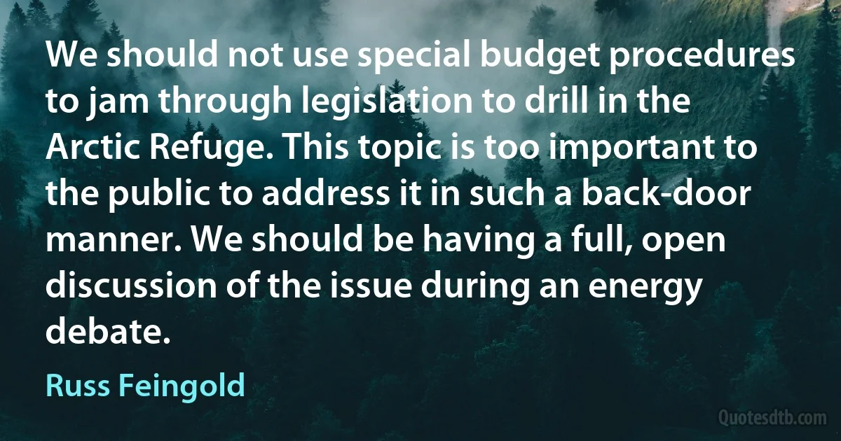 We should not use special budget procedures to jam through legislation to drill in the Arctic Refuge. This topic is too important to the public to address it in such a back-door manner. We should be having a full, open discussion of the issue during an energy debate. (Russ Feingold)