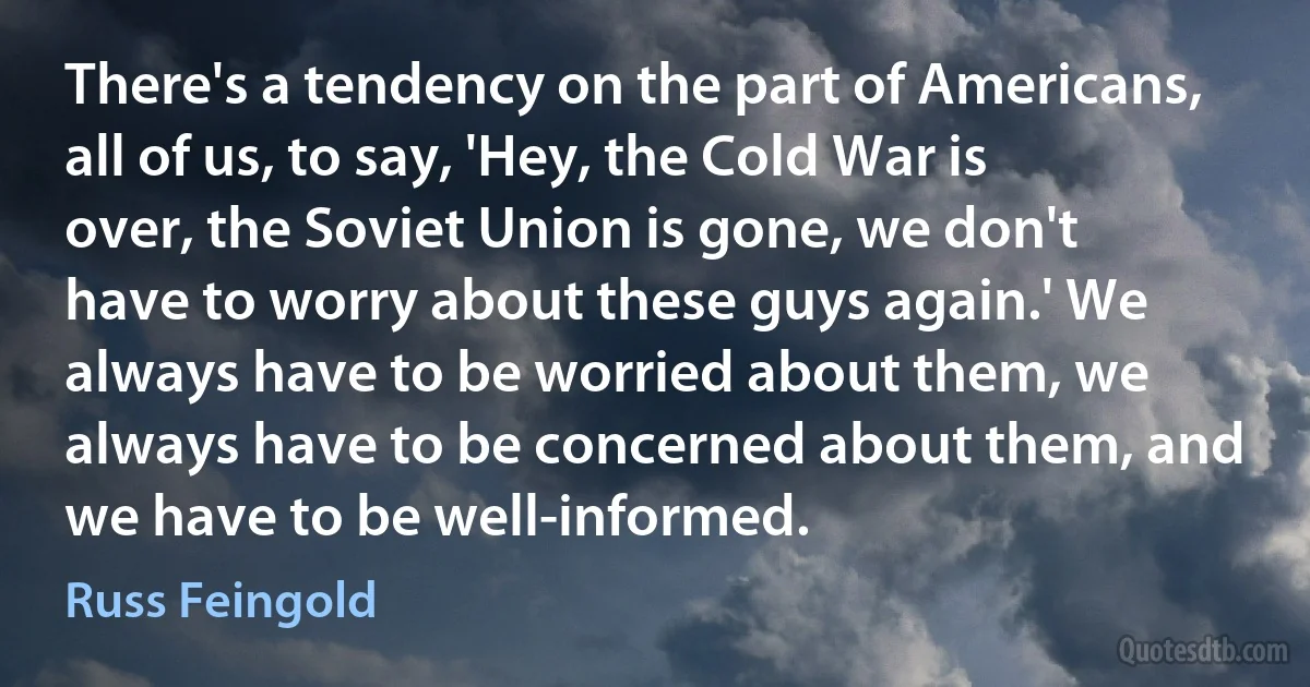 There's a tendency on the part of Americans, all of us, to say, 'Hey, the Cold War is over, the Soviet Union is gone, we don't have to worry about these guys again.' We always have to be worried about them, we always have to be concerned about them, and we have to be well-informed. (Russ Feingold)