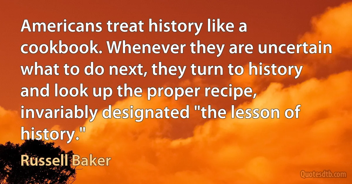 Americans treat history like a cookbook. Whenever they are uncertain what to do next, they turn to history and look up the proper recipe, invariably designated "the lesson of history." (Russell Baker)