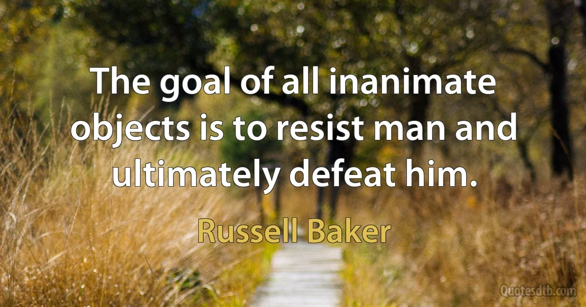 The goal of all inanimate objects is to resist man and ultimately defeat him. (Russell Baker)