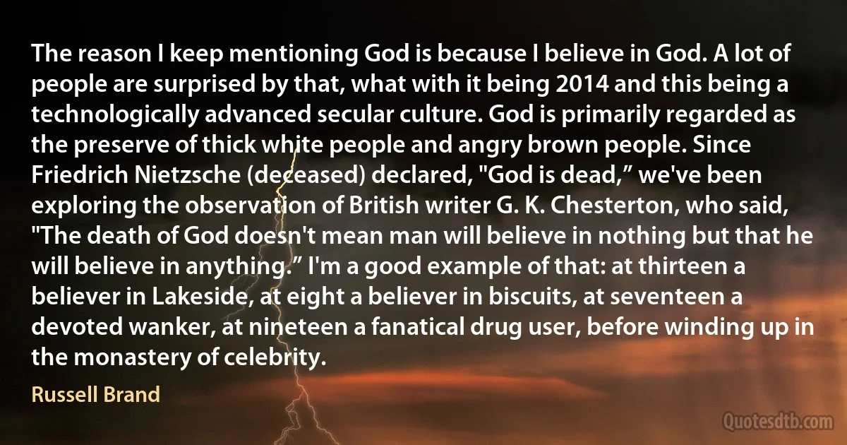 The reason I keep mentioning God is because I believe in God. A lot of people are surprised by that, what with it being 2014 and this being a technologically advanced secular culture. God is primarily regarded as the preserve of thick white people and angry brown people. Since Friedrich Nietzsche (deceased) declared, "God is dead,” we've been exploring the observation of British writer G. K. Chesterton, who said, "The death of God doesn't mean man will believe in nothing but that he will believe in anything.” I'm a good example of that: at thirteen a believer in Lakeside, at eight a believer in biscuits, at seventeen a devoted wanker, at nineteen a fanatical drug user, before winding up in the monastery of celebrity. (Russell Brand)