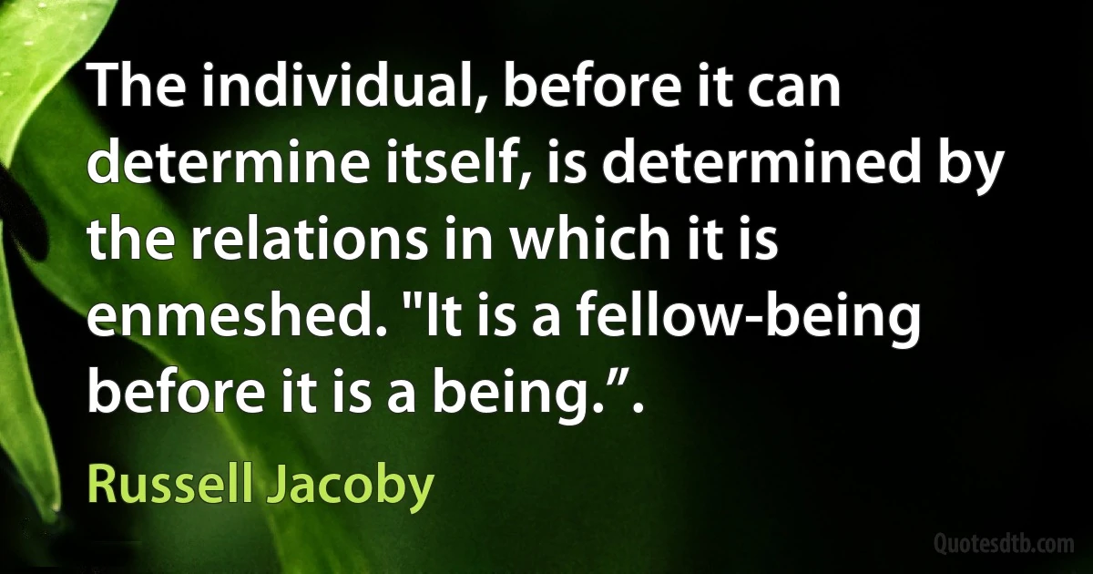 The individual, before it can determine itself, is determined by the relations in which it is enmeshed. "It is a fellow-being before it is a being.”. (Russell Jacoby)