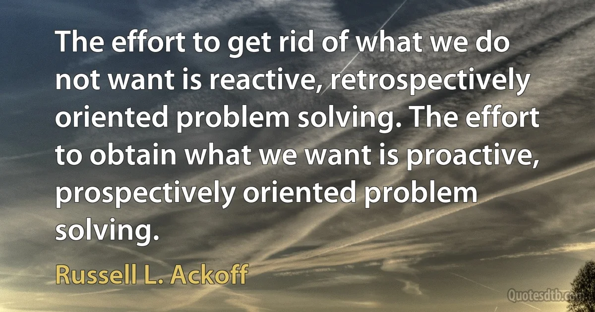 The effort to get rid of what we do not want is reactive, retrospectively oriented problem solving. The effort to obtain what we want is proactive, prospectively oriented problem solving. (Russell L. Ackoff)