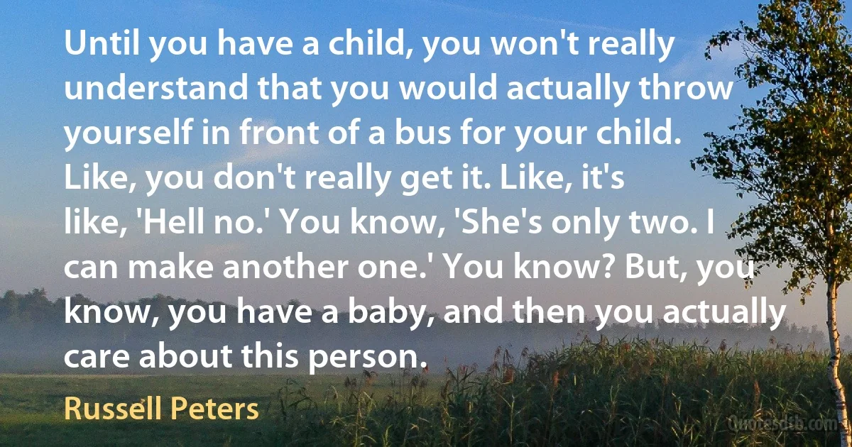 Until you have a child, you won't really understand that you would actually throw yourself in front of a bus for your child. Like, you don't really get it. Like, it's like, 'Hell no.' You know, 'She's only two. I can make another one.' You know? But, you know, you have a baby, and then you actually care about this person. (Russell Peters)