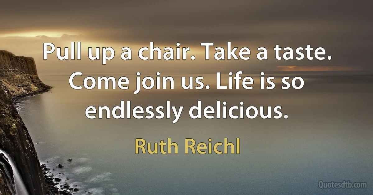 Pull up a chair. Take a taste. Come join us. Life is so endlessly delicious. (Ruth Reichl)