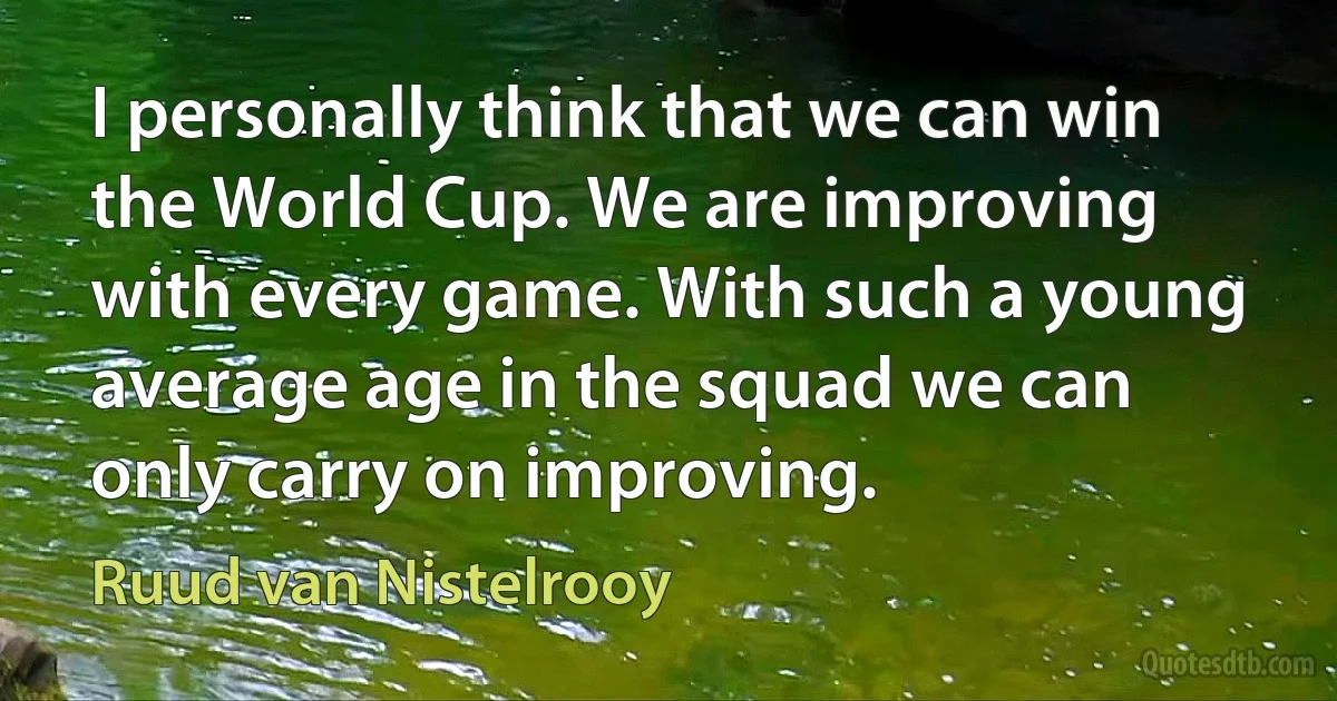 I personally think that we can win the World Cup. We are improving with every game. With such a young average age in the squad we can only carry on improving. (Ruud van Nistelrooy)