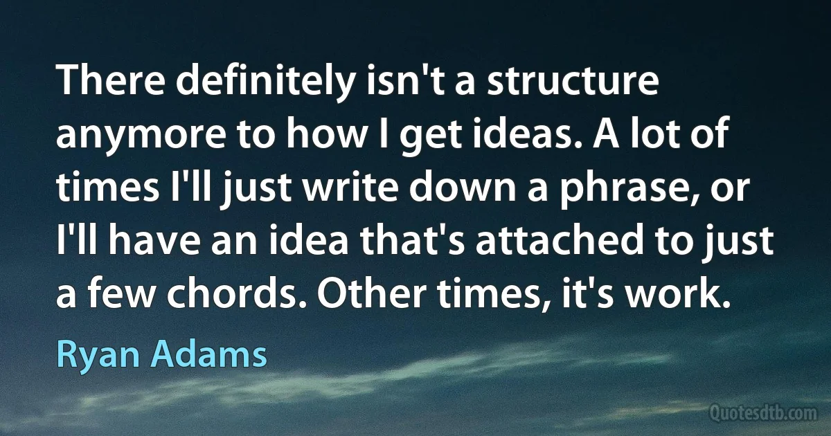 There definitely isn't a structure anymore to how I get ideas. A lot of times I'll just write down a phrase, or I'll have an idea that's attached to just a few chords. Other times, it's work. (Ryan Adams)