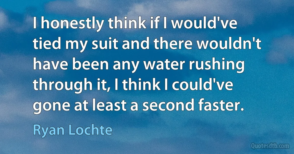 I honestly think if I would've tied my suit and there wouldn't have been any water rushing through it, I think I could've gone at least a second faster. (Ryan Lochte)