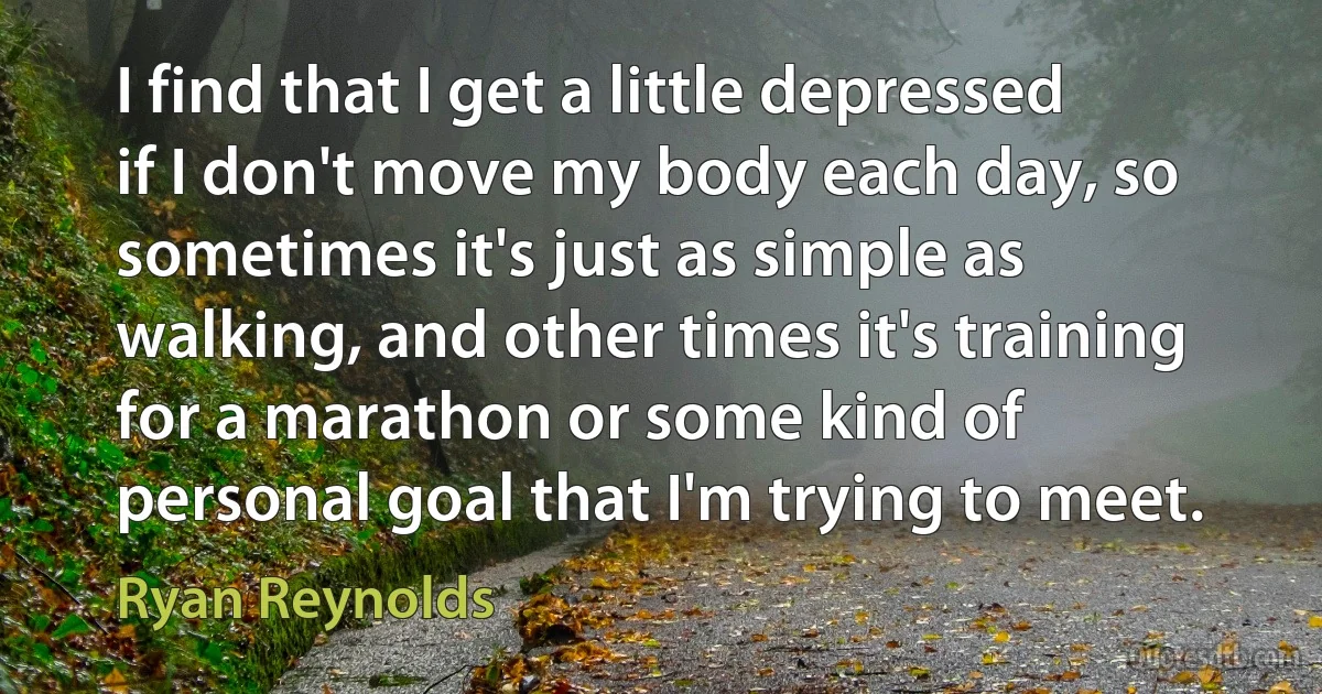 I find that I get a little depressed if I don't move my body each day, so sometimes it's just as simple as walking, and other times it's training for a marathon or some kind of personal goal that I'm trying to meet. (Ryan Reynolds)