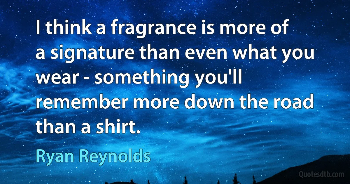 I think a fragrance is more of a signature than even what you wear - something you'll remember more down the road than a shirt. (Ryan Reynolds)