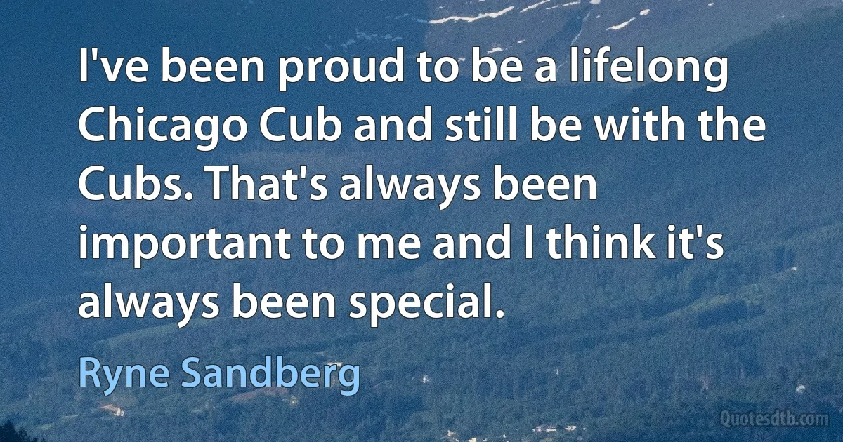 I've been proud to be a lifelong Chicago Cub and still be with the Cubs. That's always been important to me and I think it's always been special. (Ryne Sandberg)