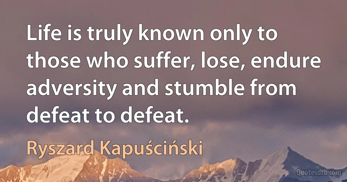 Life is truly known only to those who suffer, lose, endure adversity and stumble from defeat to defeat. (Ryszard Kapuściński)