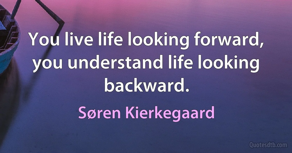 You live life looking forward, you understand life looking backward. (Søren Kierkegaard)