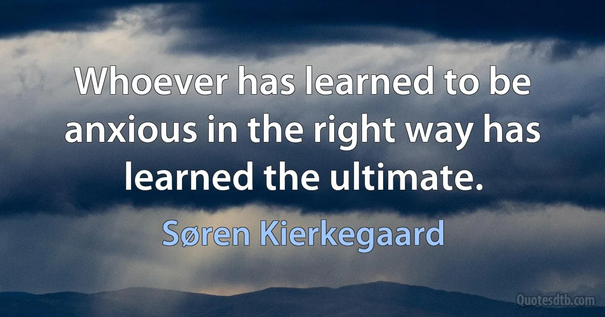 Whoever has learned to be anxious in the right way has learned the ultimate. (Søren Kierkegaard)