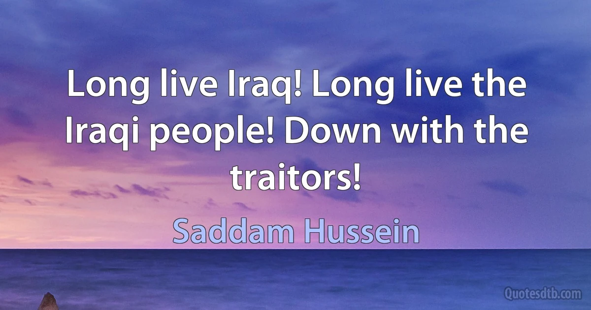 Long live Iraq! Long live the Iraqi people! Down with the traitors! (Saddam Hussein)