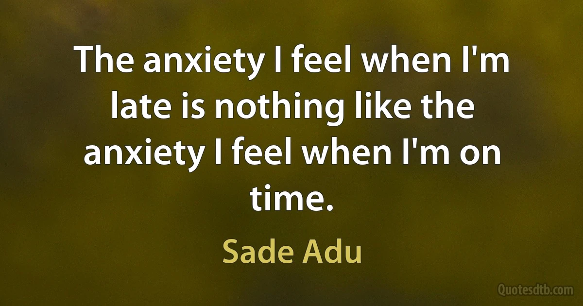 The anxiety I feel when I'm late is nothing like the anxiety I feel when I'm on time. (Sade Adu)