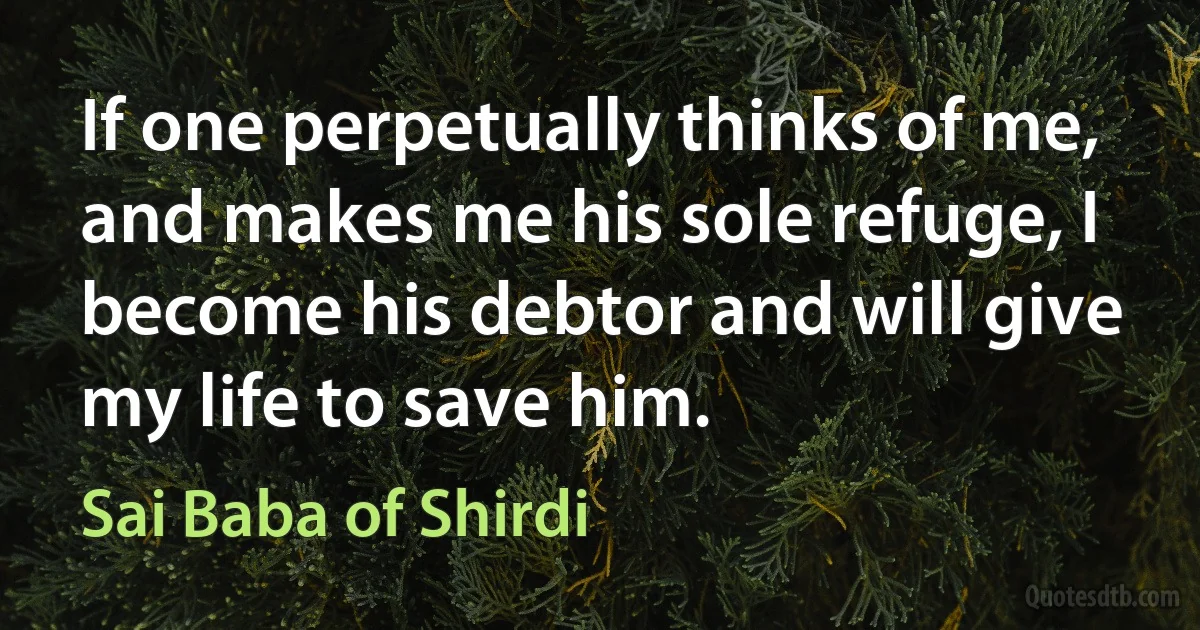 If one perpetually thinks of me, and makes me his sole refuge, I become his debtor and will give my life to save him. (Sai Baba of Shirdi)