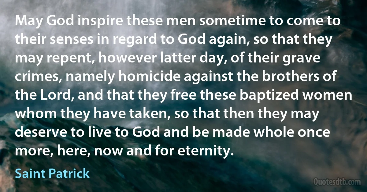 May God inspire these men sometime to come to their senses in regard to God again, so that they may repent, however latter day, of their grave crimes, namely homicide against the brothers of the Lord, and that they free these baptized women whom they have taken, so that then they may deserve to live to God and be made whole once more, here, now and for eternity. (Saint Patrick)