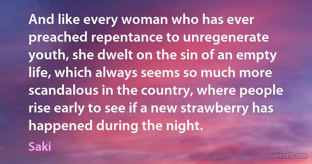 And like every woman who has ever preached repentance to unregenerate youth, she dwelt on the sin of an empty life, which always seems so much more scandalous in the country, where people rise early to see if a new strawberry has happened during the night. (Saki)