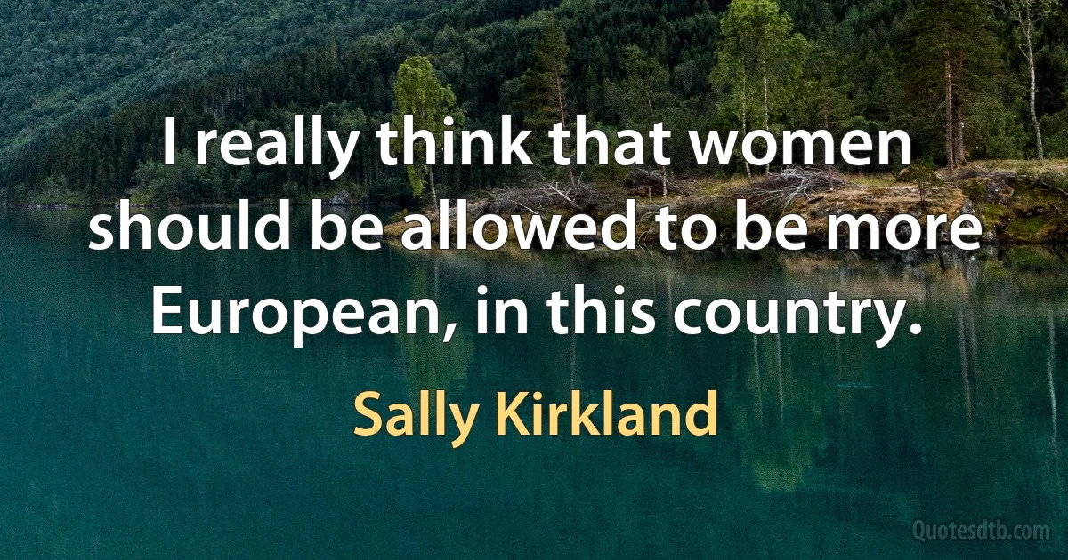 I really think that women should be allowed to be more European, in this country. (Sally Kirkland)