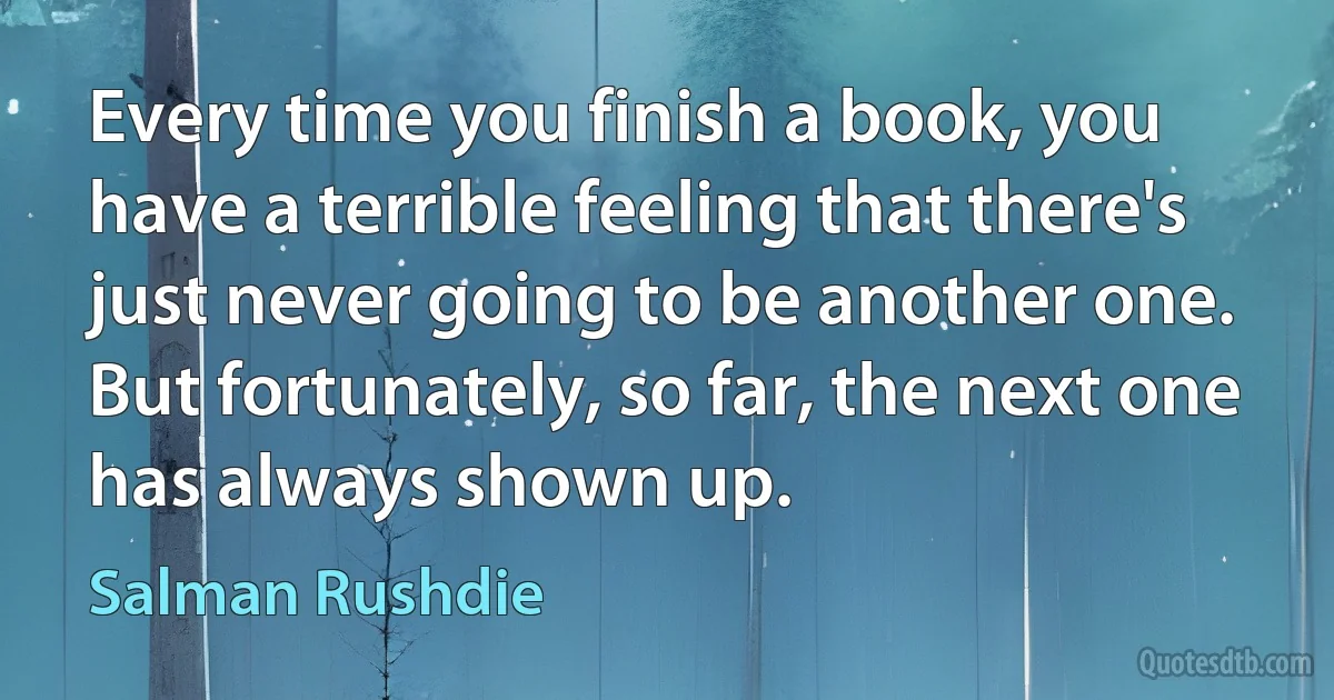 Every time you finish a book, you have a terrible feeling that there's just never going to be another one. But fortunately, so far, the next one has always shown up. (Salman Rushdie)